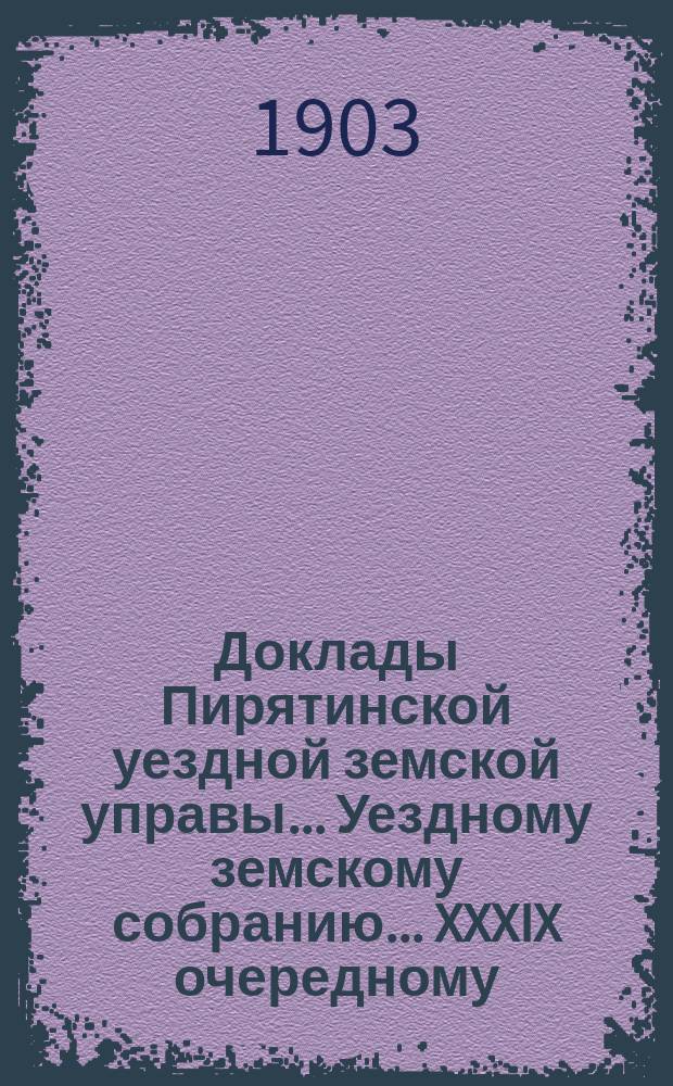 Доклады Пирятинской уездной земской управы... Уездному земскому собранию... XXXIX очередному ... 1903 года