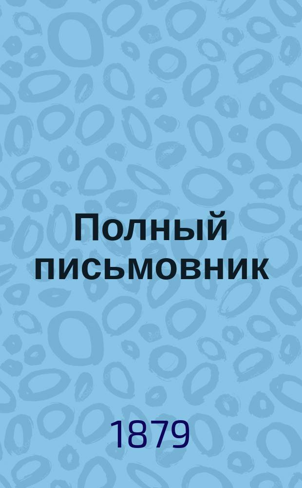 Полный письмовник : Самоучитель составлять без помощи посторонних письма, договоры, акты, прошения и др. деловые бумаги, содержащий образцы и формы писем всех родов: коммерческие, просительные, любовные, поздравительные, благодарственные, рекомендательные и др. формы договоров, купчих крепостей, векселей, протестов, прошений и под