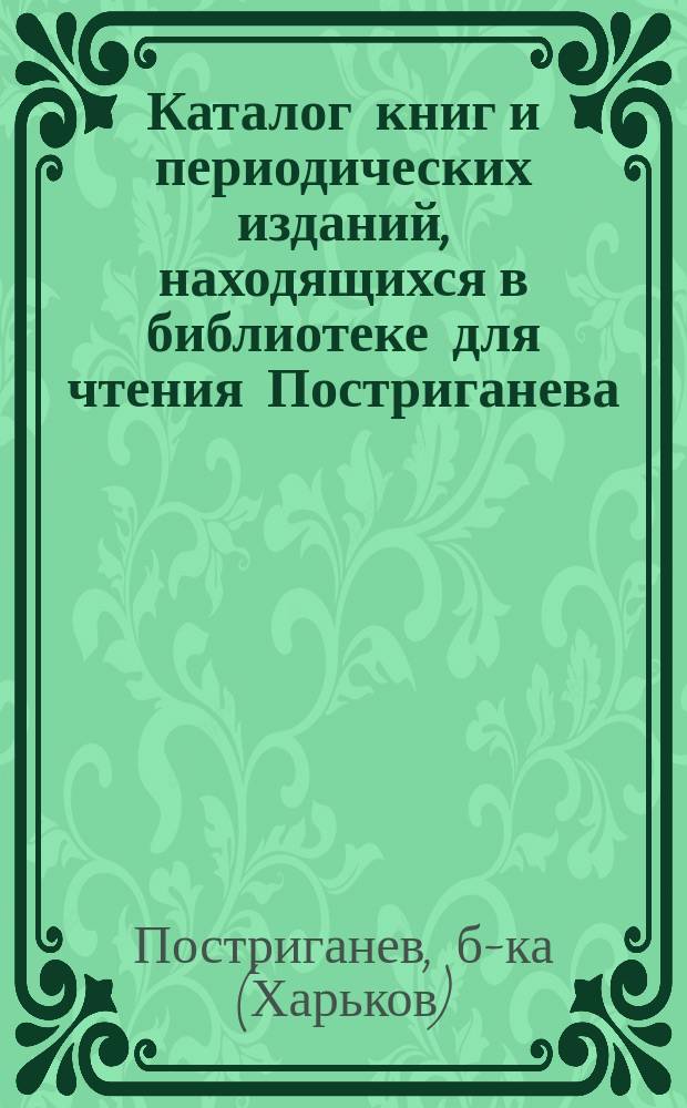 Каталог книг и периодических изданий, находящихся в библиотеке для чтения Постриганева, в Харькове
