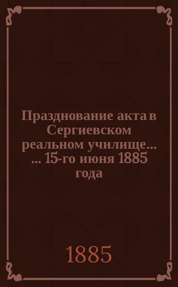 Празднование акта в Сергиевском реальном училище ... ... 15-го июня 1885 года