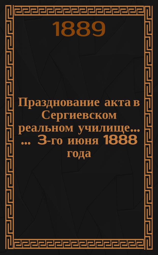 Празднование акта в Сергиевском реальном училище ... ... 3-го июня 1888 года