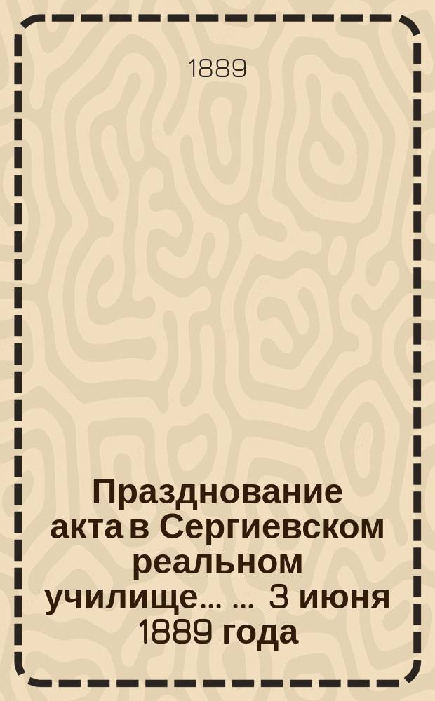 Празднование акта в Сергиевском реальном училище ... ... 3 июня 1889 года