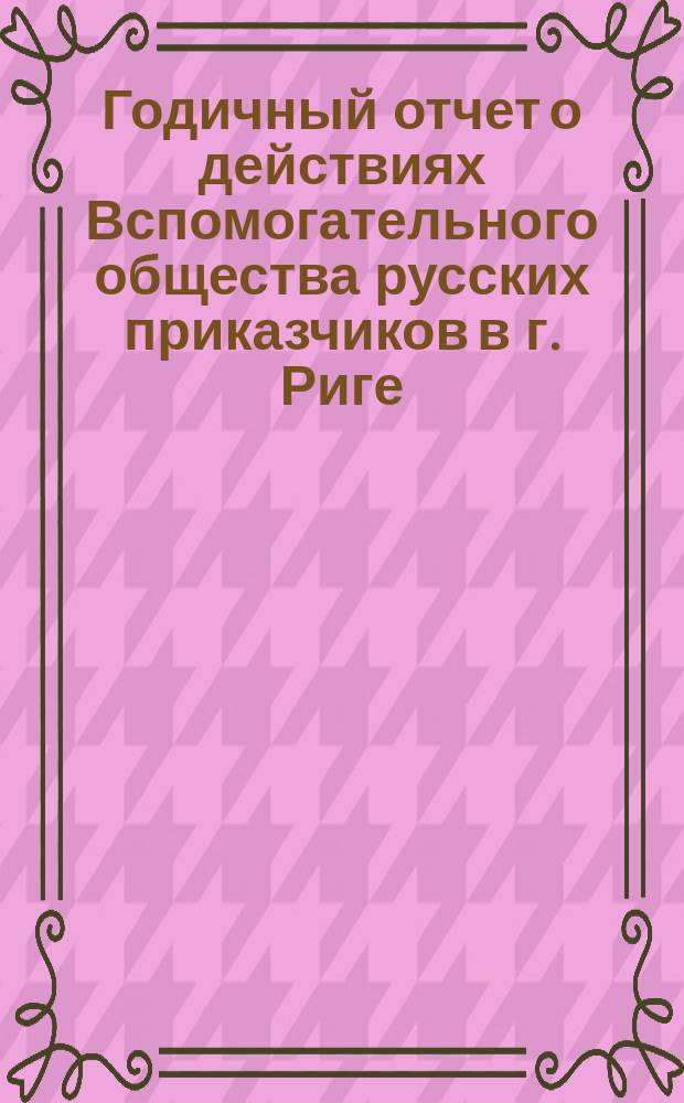 ... Годичный отчет о действиях Вспомогательного общества русских приказчиков в г. Риге ... 27-й ... по 30-е августа 1886 года