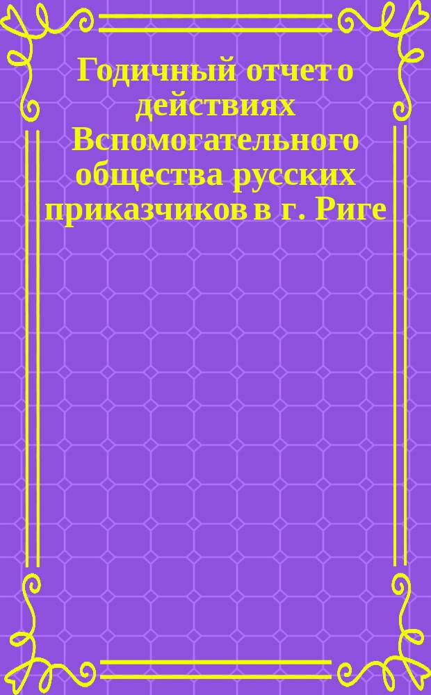 ... Годичный отчет о действиях Вспомогательного общества русских приказчиков в г. Риге ... 28-й ... по 30-е августа 1887 года