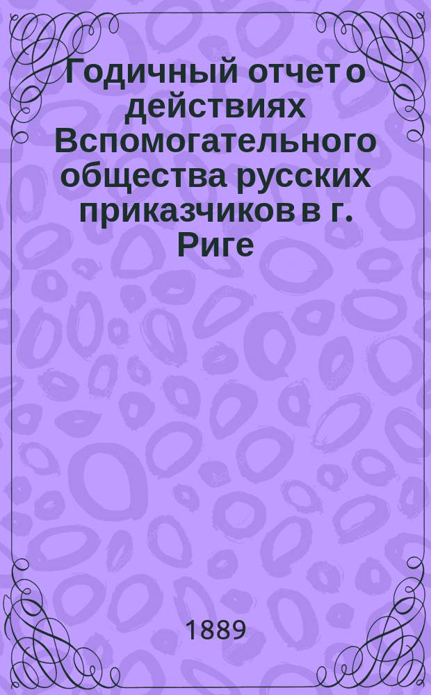... Годичный отчет о действиях Вспомогательного общества русских приказчиков в г. Риге ... 29-й ... по 30-е августа 1888 года