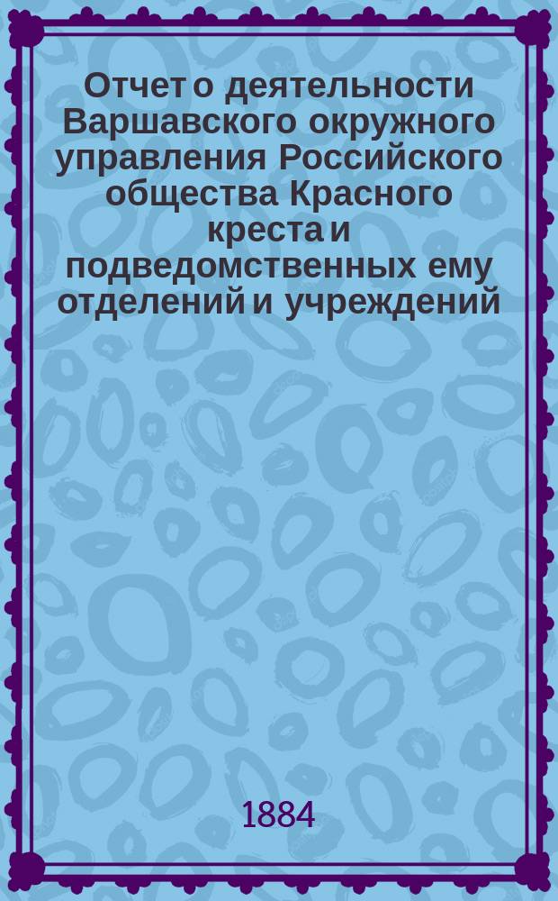Отчет о деятельности Варшавского окружного управления Российского общества Красного креста и подведомственных ему отделений и учреждений ... за 1883 год