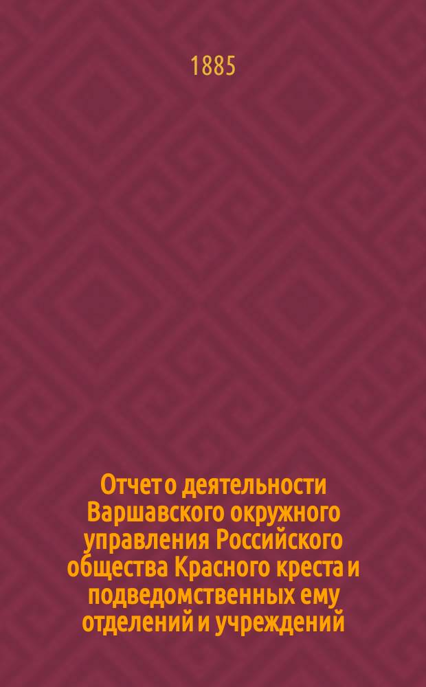Отчет о деятельности Варшавского окружного управления Российского общества Красного креста и подведомственных ему отделений и учреждений ... за 1884 год