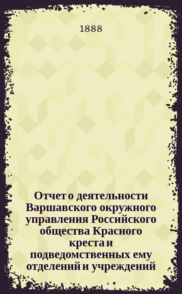 Отчет о деятельности Варшавского окружного управления Российского общества Красного креста и подведомственных ему отделений и учреждений ... за 1887 год