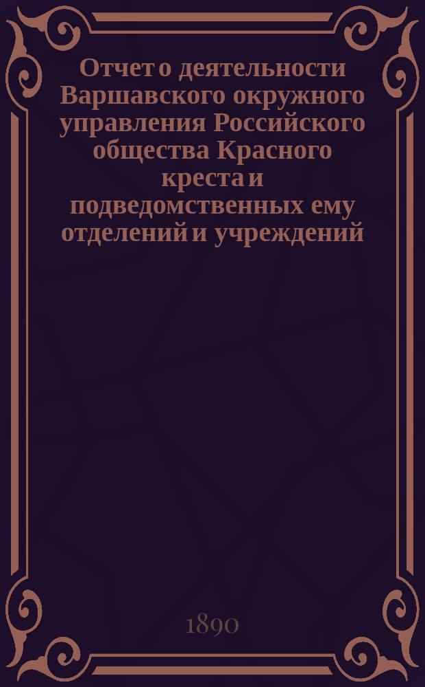 Отчет о деятельности Варшавского окружного управления Российского общества Красного креста и подведомственных ему отделений и учреждений ... за 1889 год