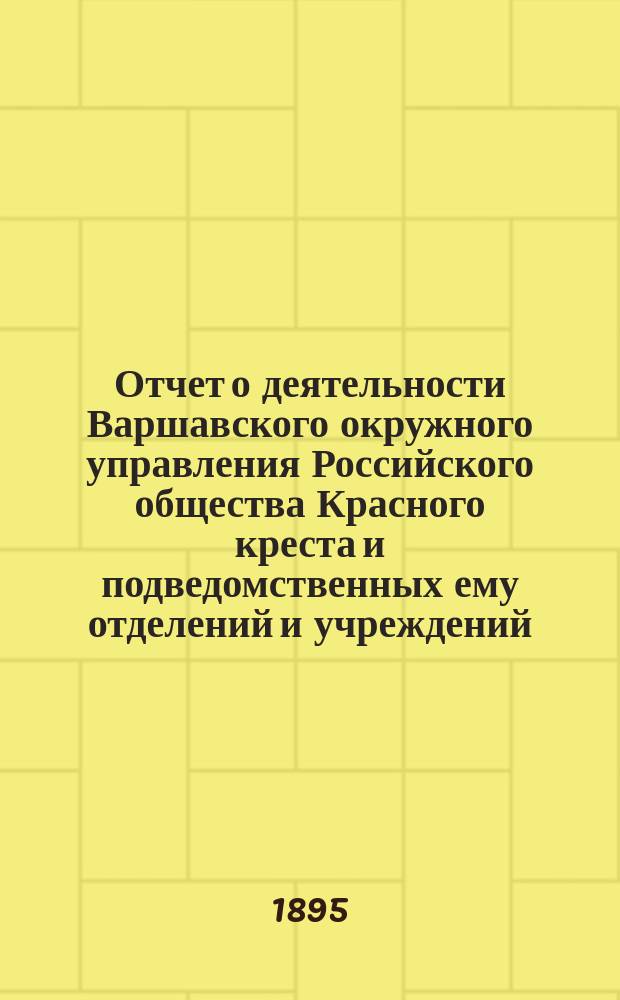 Отчет о деятельности Варшавского окружного управления Российского общества Красного креста и подведомственных ему отделений и учреждений ... за 1894 год
