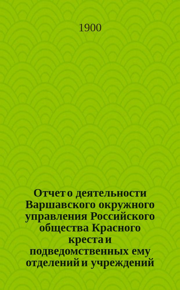 Отчет о деятельности Варшавского окружного управления Российского общества Красного креста и подведомственных ему отделений и учреждений ... за 1899 год