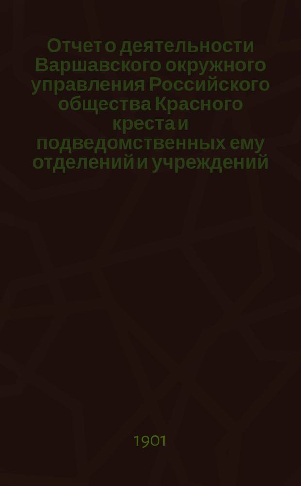Отчет о деятельности Варшавского окружного управления Российского общества Красного креста и подведомственных ему отделений и учреждений ... за 1900 год