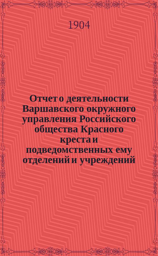 Отчет о деятельности Варшавского окружного управления Российского общества Красного креста и подведомственных ему отделений и учреждений ... за 1904 год
