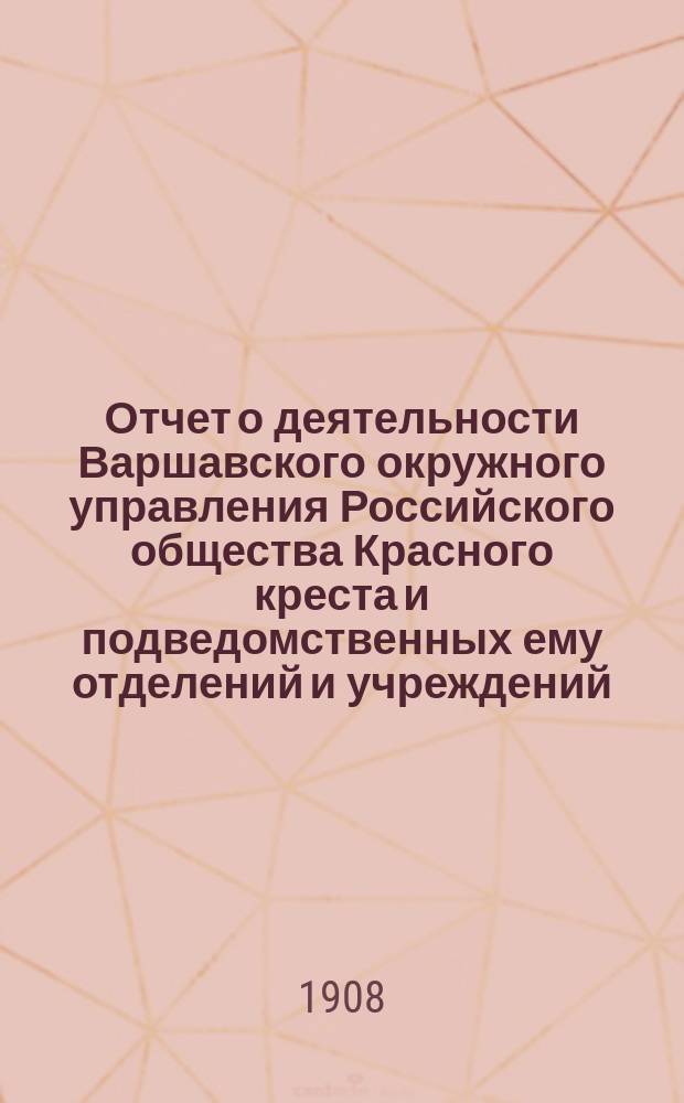 Отчет о деятельности Варшавского окружного управления Российского общества Красного креста и подведомственных ему отделений и учреждений ... за 1907 год