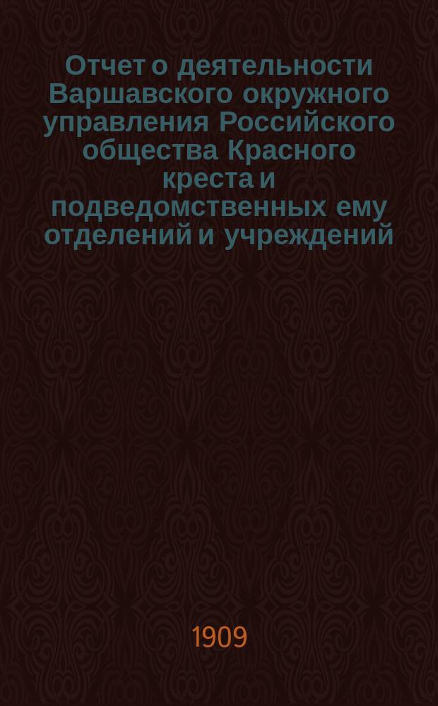 Отчет о деятельности Варшавского окружного управления Российского общества Красного креста и подведомственных ему отделений и учреждений ... за 1908 г.