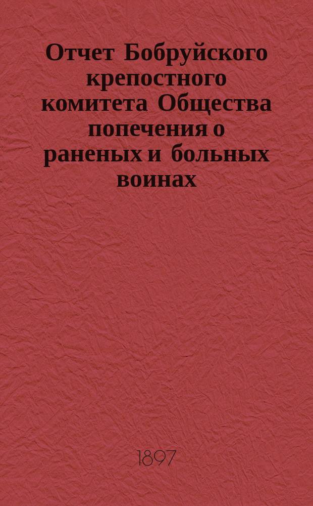 Отчет Бобруйского крепостного комитета Общества попечения о раненых и больных воинах ... ... за 1896 год