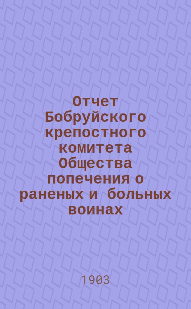 Отчет Бобруйского крепостного комитета Общества попечения о раненых и больных воинах ... ... за 1902 год