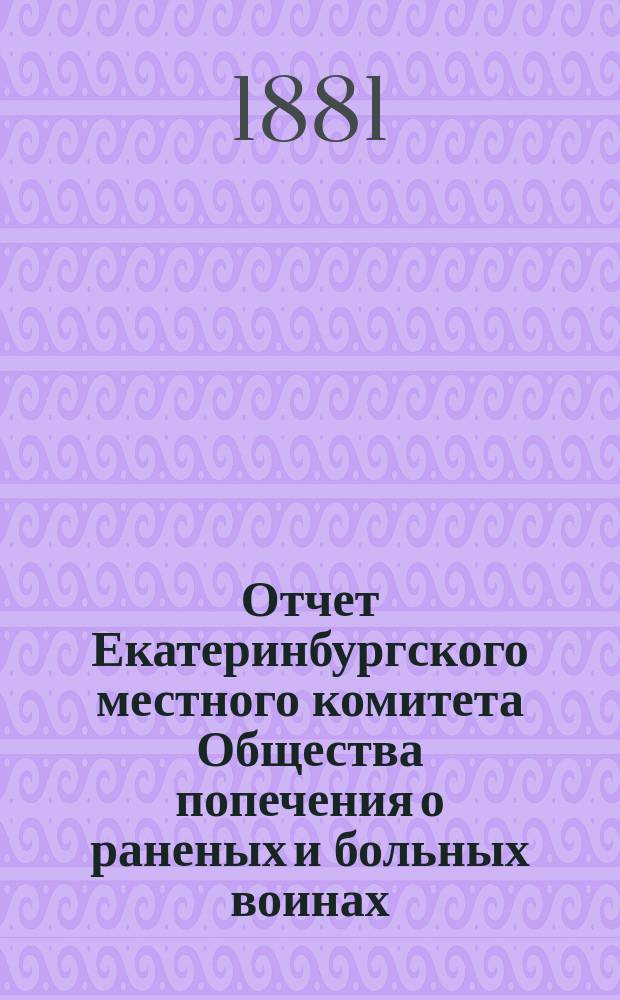 Отчет Екатеринбургского местного комитета Общества попечения о раненых и больных воинах .. : [С прил. протоколов]. ... за 1880 год