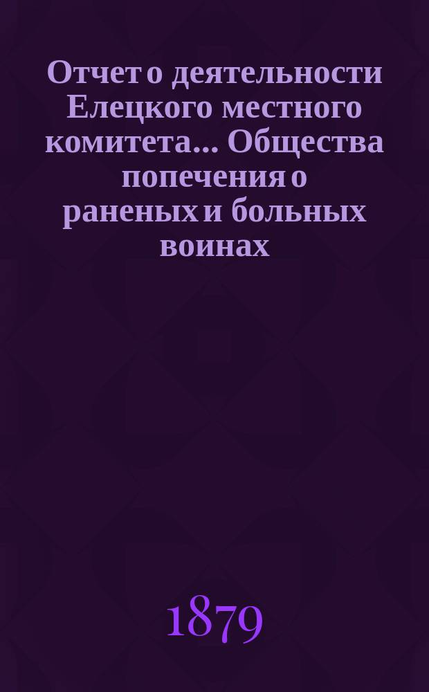 Отчет о деятельности Елецкого местного комитета ... Общества попечения о раненых и больных воинах ... ... с 20 марта 1877 по 1 января 1879 года