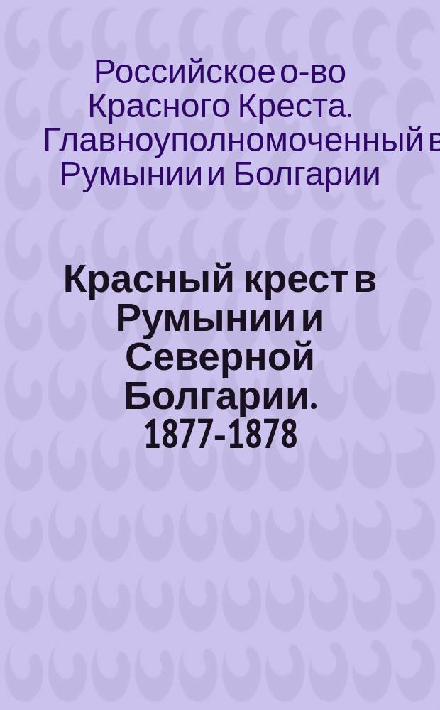 Красный крест в Румынии и Северной Болгарии. 1877-1878 : Отчет Главноуполномоченного Общества попечения о раненых и больных воинах П.А. Рихтера