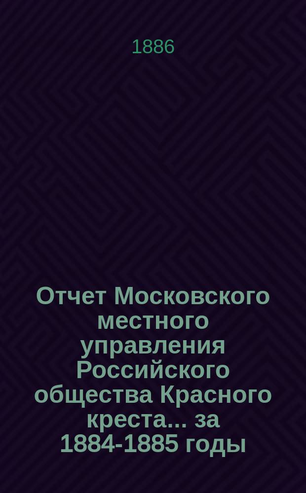 Отчет Московского местного управления Российского общества Красного креста... за 1884-1885 годы