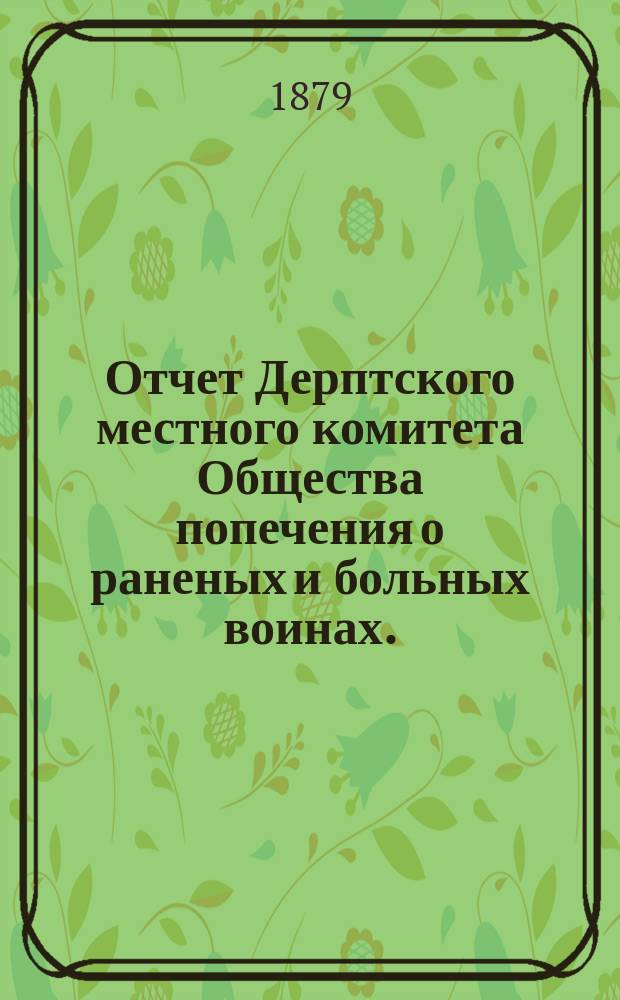 Отчет Дерптского местного комитета Общества попечения о раненых и больных воинах ... ... за время от 7-го мая 1877 до 1-го октября 1878 года