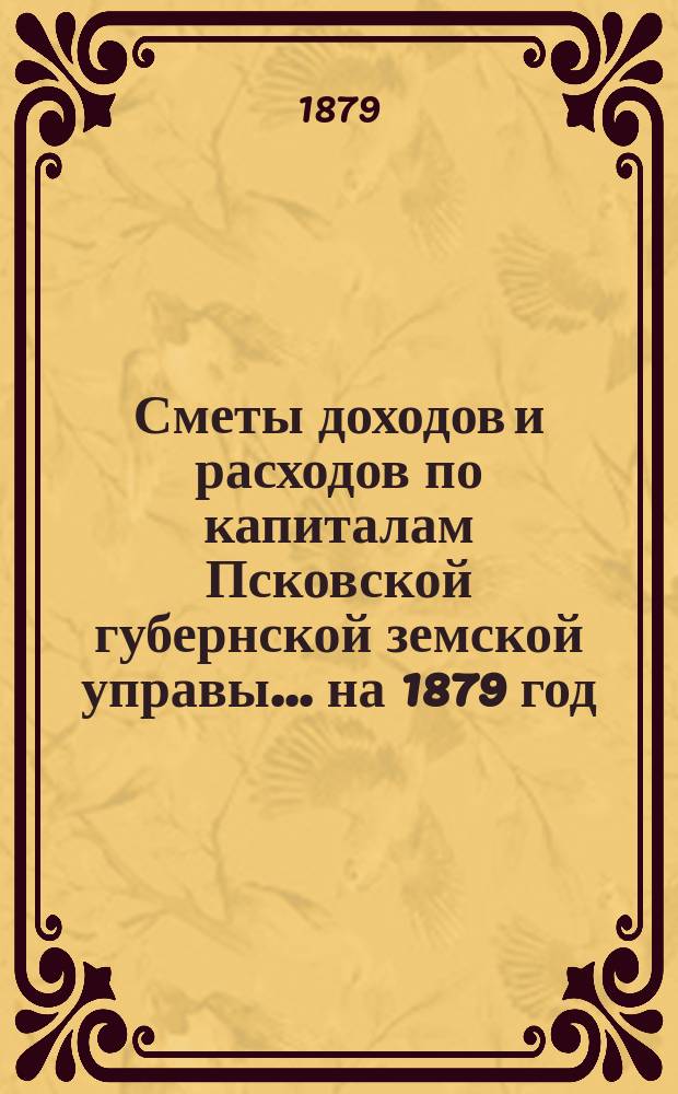 Сметы доходов и расходов по капиталам Псковской губернской земской управы... ... на 1879 год