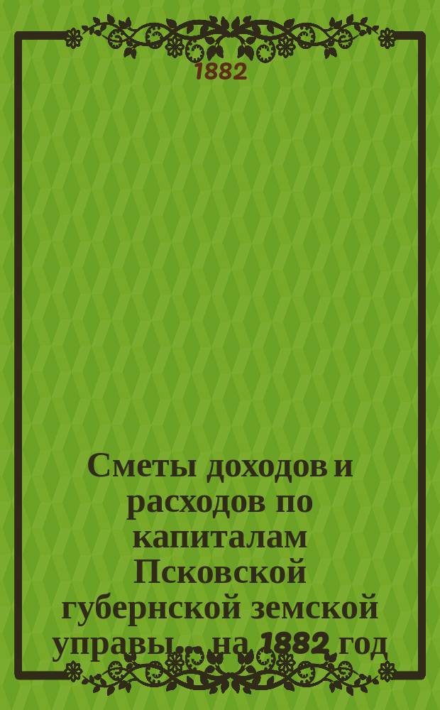 Сметы доходов и расходов по капиталам Псковской губернской земской управы... ... на 1882 год