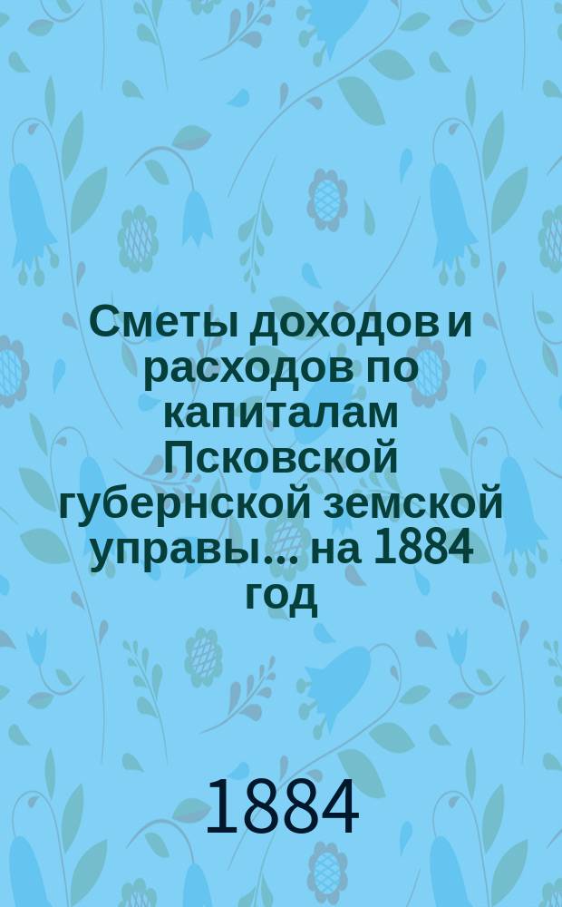 Сметы доходов и расходов по капиталам Псковской губернской земской управы... ... на 1884 год