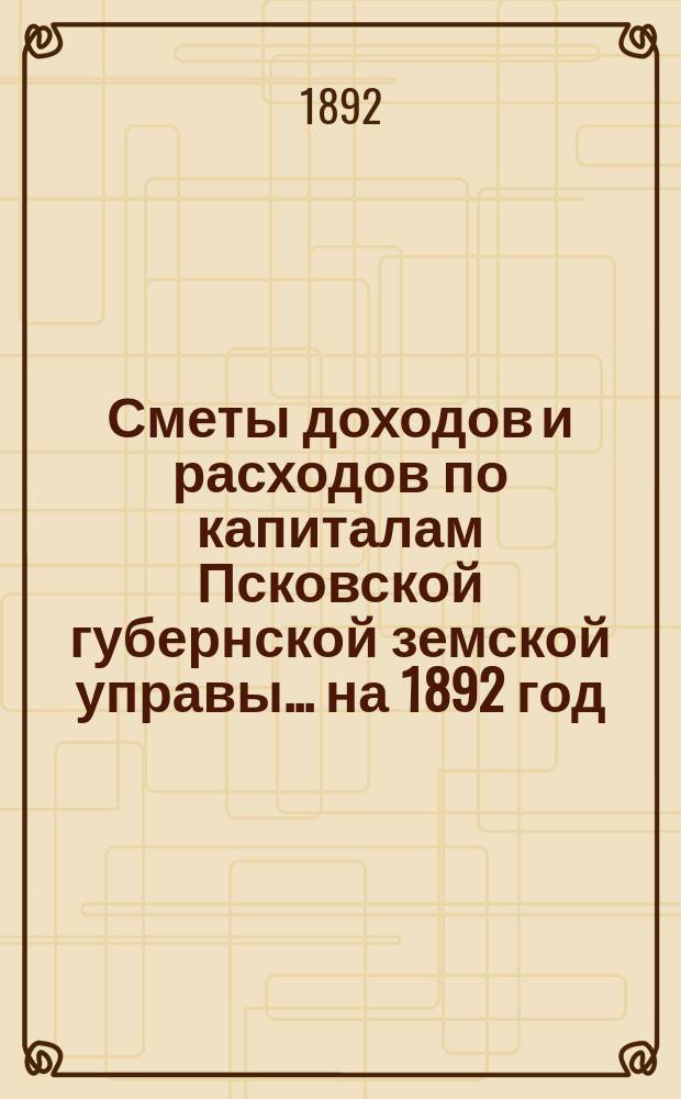 Сметы доходов и расходов по капиталам Псковской губернской земской управы... ... на 1892 год