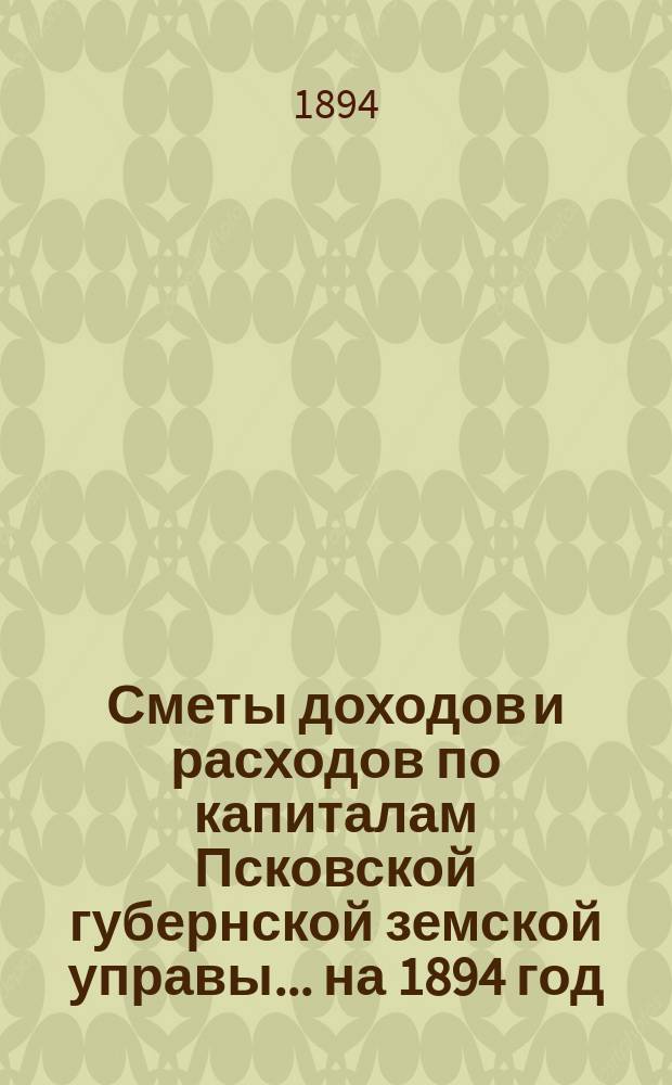Сметы доходов и расходов по капиталам Псковской губернской земской управы... ... на 1894 год