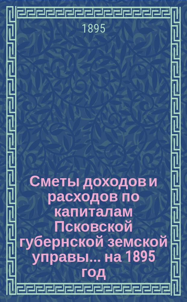 Сметы доходов и расходов по капиталам Псковской губернской земской управы... ... на 1895 год