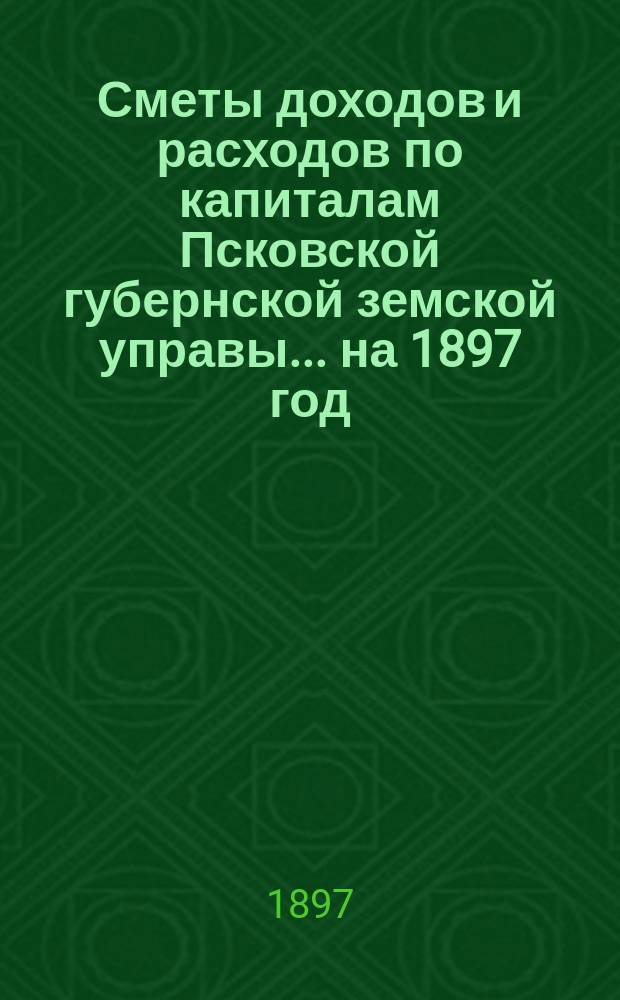 Сметы доходов и расходов по капиталам Псковской губернской земской управы... ... на 1897 год