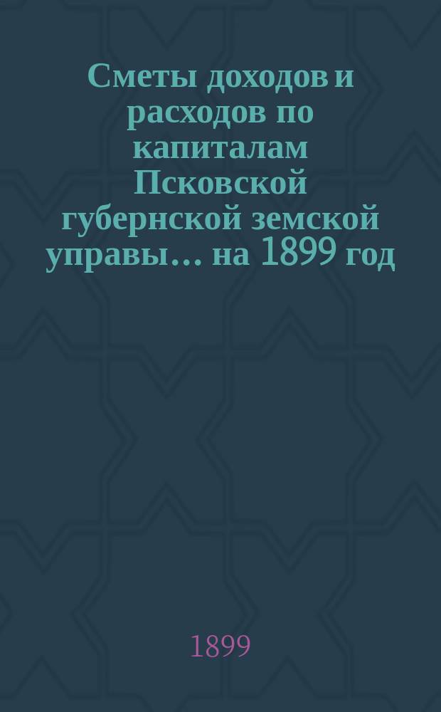 Сметы доходов и расходов по капиталам Псковской губернской земской управы... ... на 1899 год