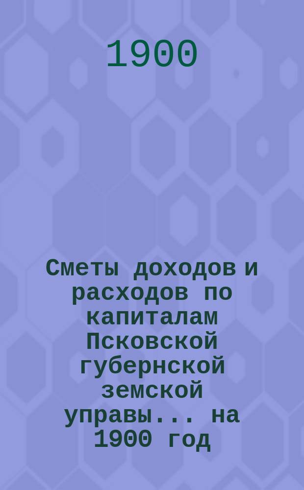 Сметы доходов и расходов по капиталам Псковской губернской земской управы... ... на 1900 год