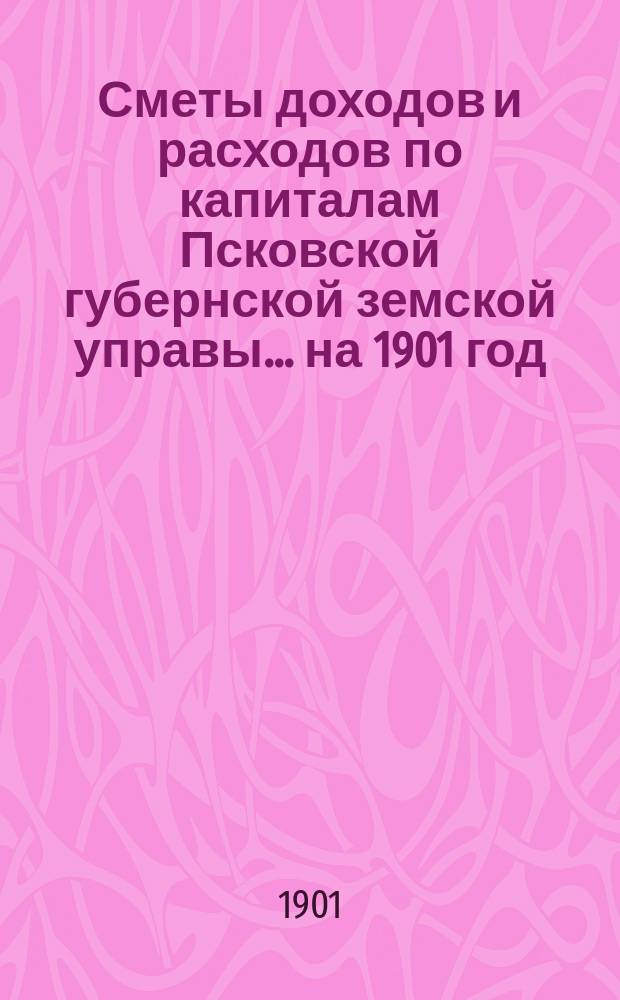 Сметы доходов и расходов по капиталам Псковской губернской земской управы... ... на 1901 год