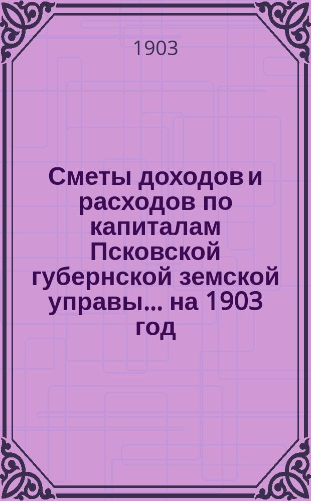 Сметы доходов и расходов по капиталам Псковской губернской земской управы... ... на 1903 год