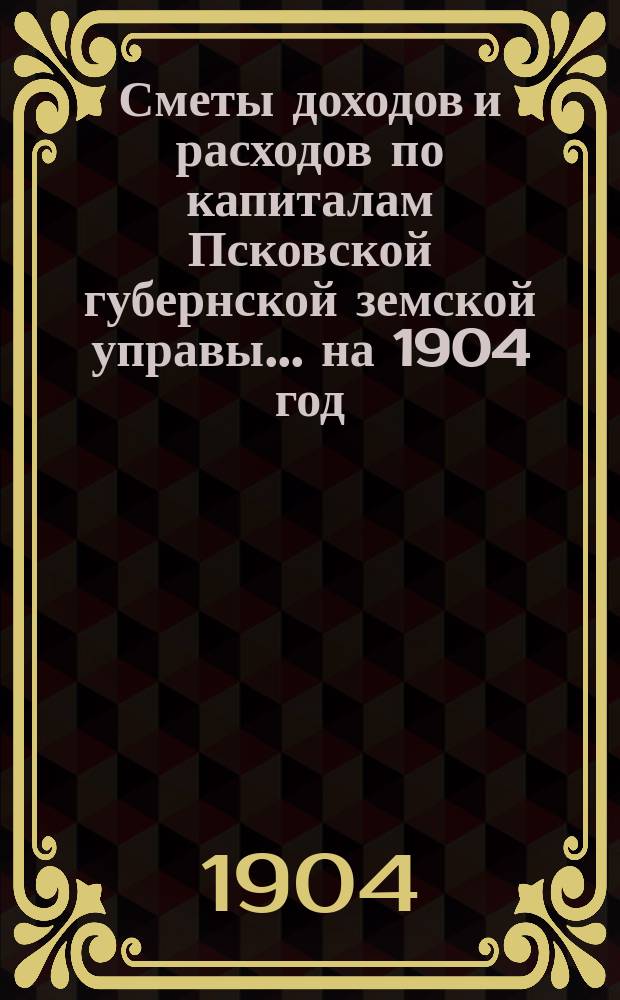 Сметы доходов и расходов по капиталам Псковской губернской земской управы... ... на 1904 год