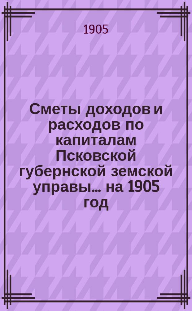 Сметы доходов и расходов по капиталам Псковской губернской земской управы... ... на 1905 год