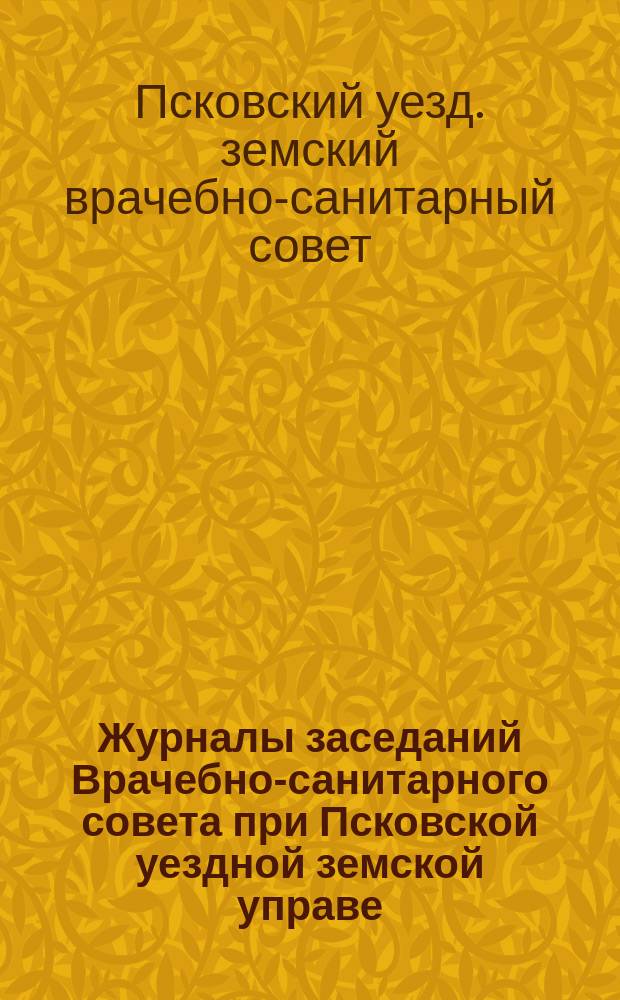 Журналы заседаний Врачебно-санитарного совета при Псковской уездной земской управе ...