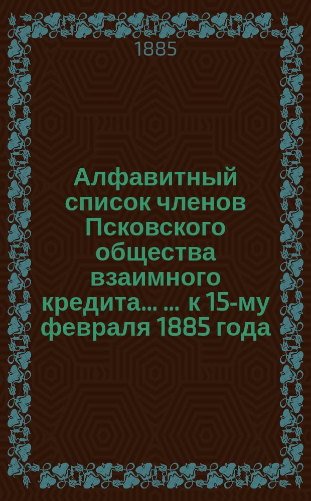 Алфавитный список членов Псковского общества взаимного кредита ... ... к 15-му февраля 1885 года