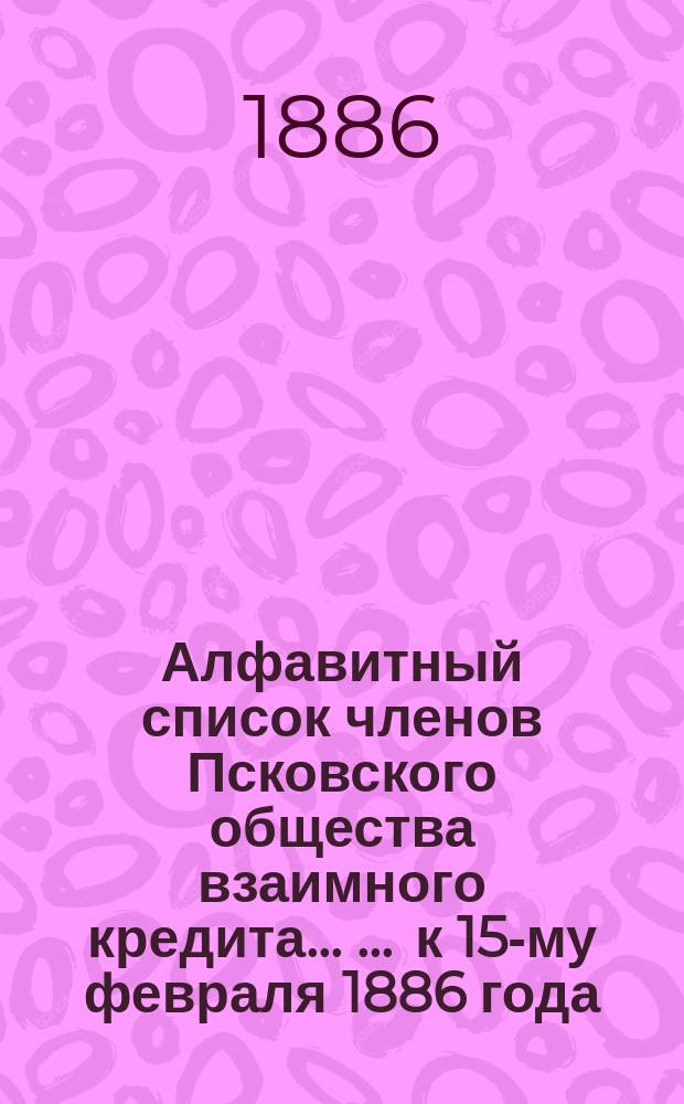 Алфавитный список членов Псковского общества взаимного кредита ... ... к 15-му февраля 1886 года