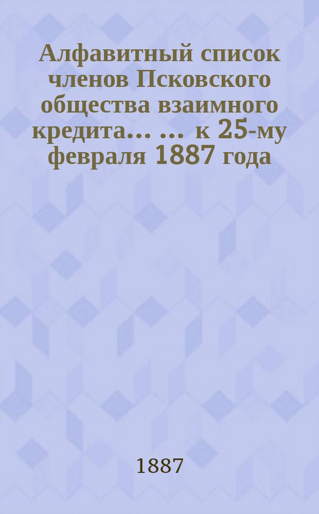 Алфавитный список членов Псковского общества взаимного кредита ... ... к 25-му февраля 1887 года