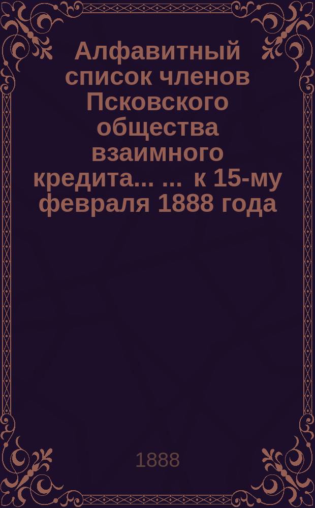Алфавитный список членов Псковского общества взаимного кредита ... ... к 15-му февраля 1888 года