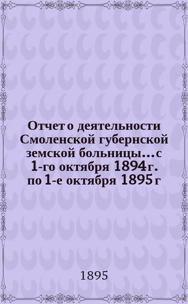 Отчет о деятельности Смоленской губернской земской больницы... с 1-го октября 1894 г. по 1-е октября 1895 г.