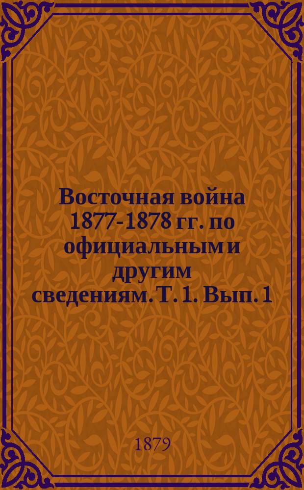 Восточная война 1877-1878 гг. по официальным и другим сведениям. Т. 1. Вып. 1 : События до перехода русских через Дунай ; Дипломатические переговоры ; Описание театра войны ; Силы воюющих сторон ; Переход русских через границу и открытие военных действий