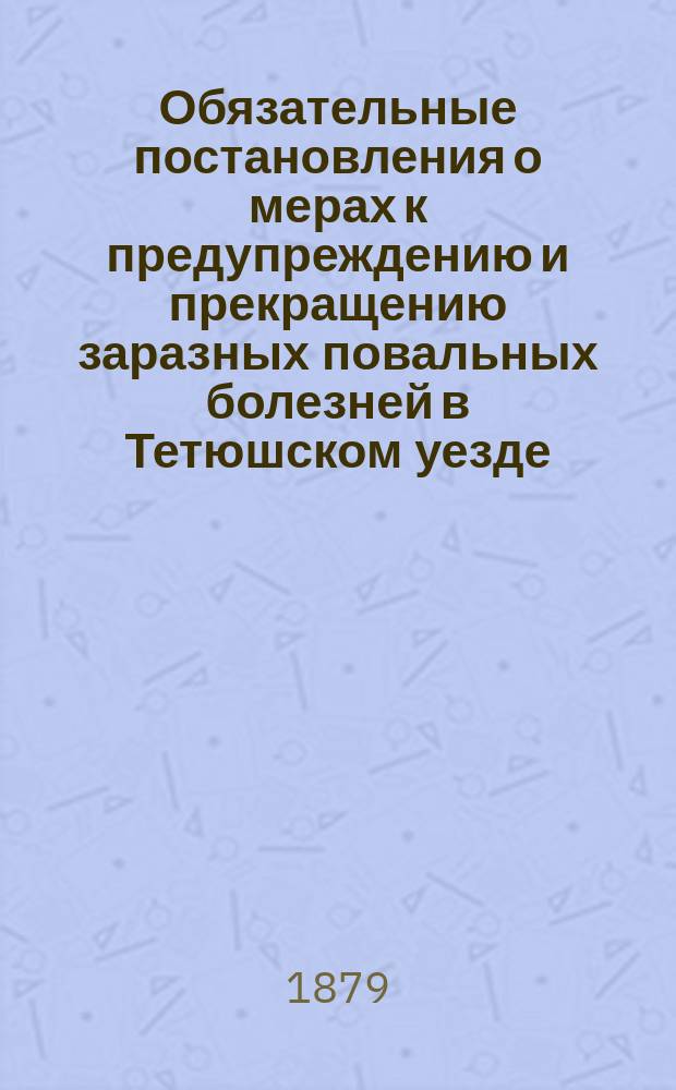 Обязательные постановления о мерах к предупреждению и прекращению заразных повальных болезней в Тетюшском уезде, составленные XV очередным Тетюшским уездным земским собранием 18 сентября 1879 года