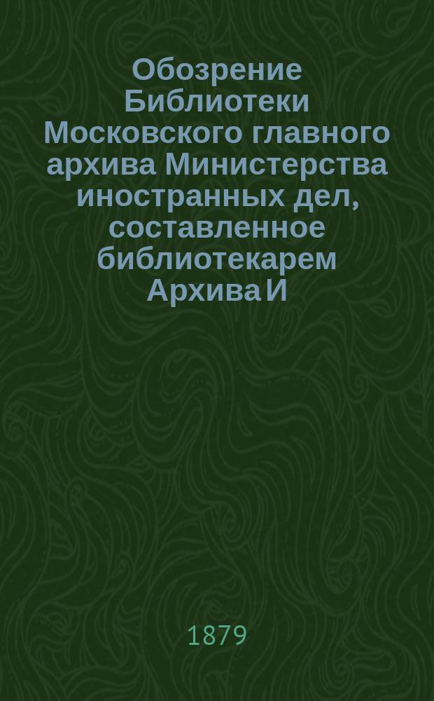 Обозрение Библиотеки Московского главного архива Министерства иностранных дел, составленное библиотекарем Архива И.Ф. Токмаковым