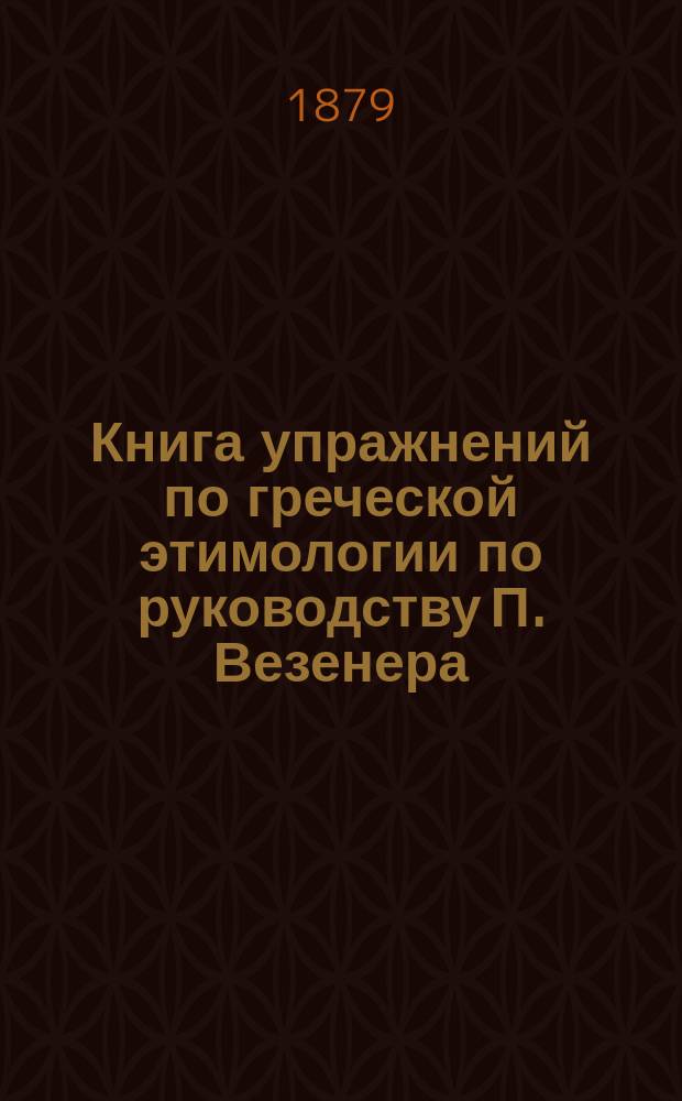 Книга упражнений по греческой этимологии по руководству П. Везенера : С приспособлениями к употреблению в рус. гимназиях и с приб. нач. правил греч. синтаксиса