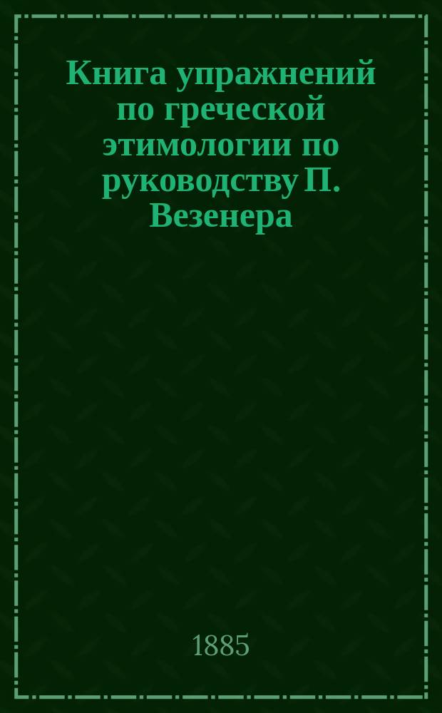 Книга упражнений по греческой этимологии по руководству П. Везенера : С приспособлениями к употреблению в рус. гимназиях и с приб. нач. правил греч. синтаксиса